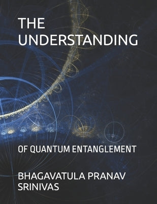 The Understanding: Of Quantum Entanglement by Srinivas, Bhagavatula Pranav
