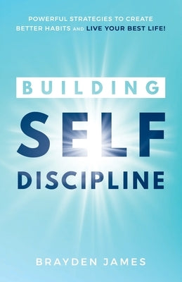 Building Self Discipline: Powerful Strategies to Create Better Habits And Live Your Best Life! by James, Brayden