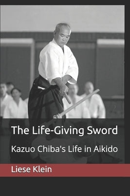 The Life-Giving Sword: Kazuo Chiba's Life in Aikido by Klein, Liese