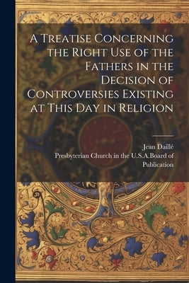 A Treatise Concerning the Right Use of the Fathers in the Decision of Controversies Existing at This Day in Religion by Daillé, Jean