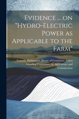 Evidence ... on "Hydro-electric Power as Applicable to the Farm" by Canada Parliament House of Commons