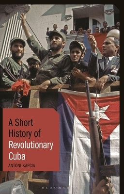 A Short History of Revolutionary Cuba: Revolution, Power, Authority and the State from 1959 to the Present Day by Kapcia, Antoni