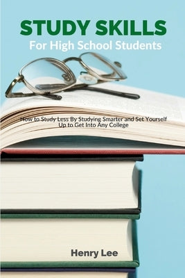 Study Skills for High School Students: How to Study Less By Studying Smarter and Set Yourself Up to Get Into Any College by Lee, Henry