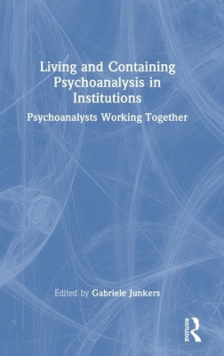 Living and Containing Psychoanalysis in Institutions: Psychoanalysts Working Together by Junkers, Gabriele