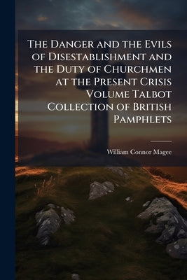 The Danger and the Evils of Disestablishment and the Duty of Churchmen at the Present Crisis Volume Talbot Collection of British Pamphlets by Magee, William Connor