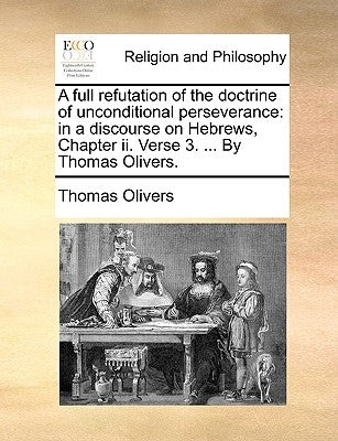 A Full Refutation of the Doctrine of Unconditional Perseverance: In a Discourse on Hebrews, Chapter II. Verse 3. ... by Thomas Olivers. by Olivers, Thomas