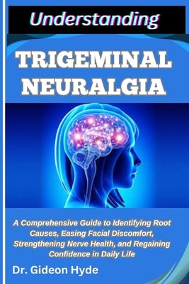 Understanding Trigeminal Neuralgia: A Comprehensive Guide to Identifying Root Causes, Easing Facial Discomfort, Strengthening Nerve Health, and Regain by Hyde, Gideon