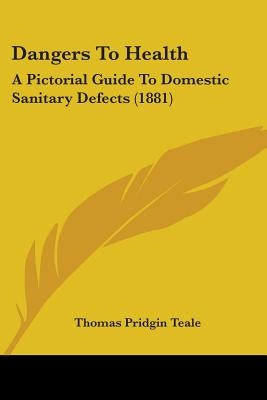 Dangers To Health: A Pictorial Guide To Domestic Sanitary Defects (1881) by Teale, Thomas Pridgin