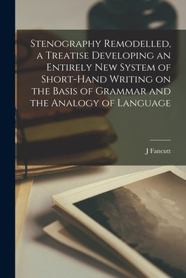 Stenography Remodelled, a Treatise Developing an Entirely New System of Short-hand Writing on the Basis of Grammar and the Analogy of Language by Fancutt, J.