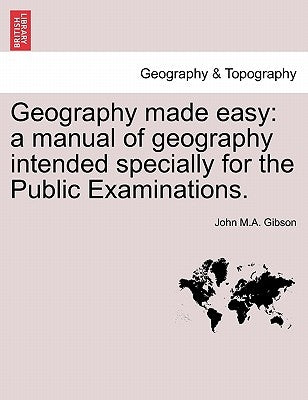 Geography Made Easy: A Manual of Geography Intended Specially for the Public Examinations. by Gibson, John M. a.