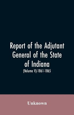 Report of the adjutant general of the state of Indiana. (Volume V)-1861 - 1865. by Unknown