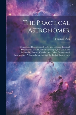 The Practical Astronomer: Comprising Illustrations of Light and Colours, Practical Descriptions of All Kinds of Telescopes, the Use of the Equat by Dick, Thomas