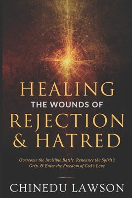 Healing the Wounds of Rejection and Hatred: Overcome the Invisible Battle, Renounce the Spirit's Grip, and Enter the Freedom of God's Love by Lawson, Chinedu