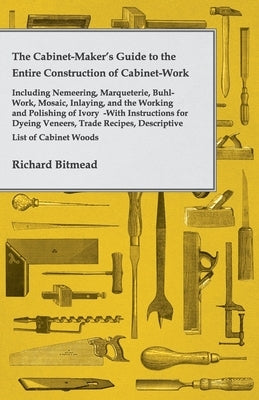 The Cabinet-Maker's Guide to the Entire Construction of Cabinet-Work - Including Nemeering, Marqueterie, Buhl-Work, Mosaic, Inlaying, and the Working by Bitmead, Richard