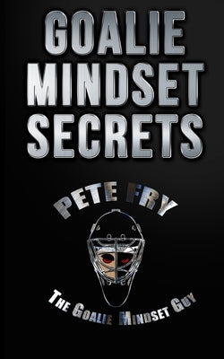Goalie Mindset Secrets: 7 Must Have Goalie Mindset Secrets You Don't Learn in School! by Fry the Goalie Mindset Guy, Pete