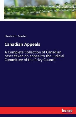 Canadian Appeals: A Complete Collection of Canadian cases taken on appeal to the Judicial Committee of the Privy Council by Master, Charles H.