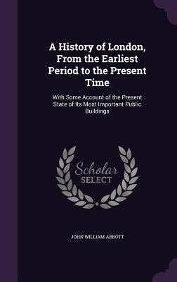 A History of London, From the Earliest Period to the Present Time: With Some Account of the Present State of Its Most Important Public Buildings by Abbott, John William