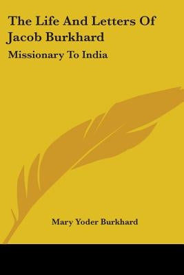The Life And Letters Of Jacob Burkhard: Missionary To India by Burkhard, Mary Yoder