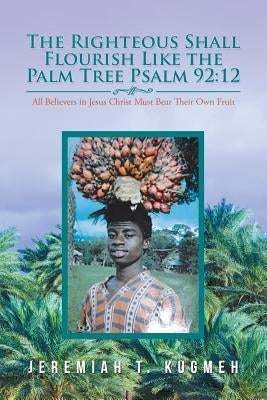 The Righteous Shall Flourish Like the Palm Tree (Psalm 92: 12): All Believers in Jesus Christ Must Bear Their Own Fruit by Kugmeh, Jeremiah T.