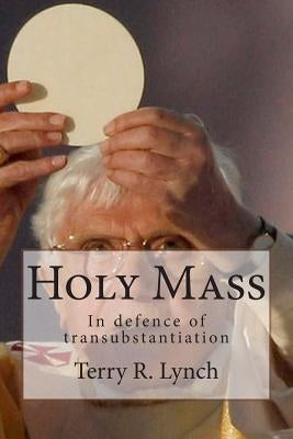 Holy Mass: In defence of transubstantiation by Lynch, Terry R.