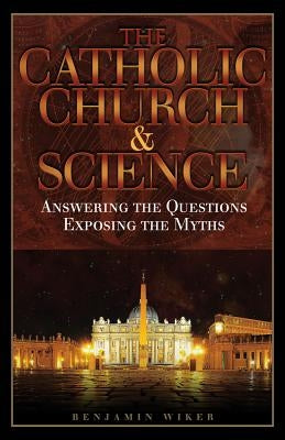 The Catholic Church and Science: Answering the Questions, Exposing the Myths by Wiker, Benjamin