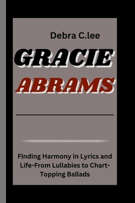 Gracie Abrams: Finding Harmony in Lyrics and Life-From Lullabies to Chart-Topping Ballads by C. Lee, Debra