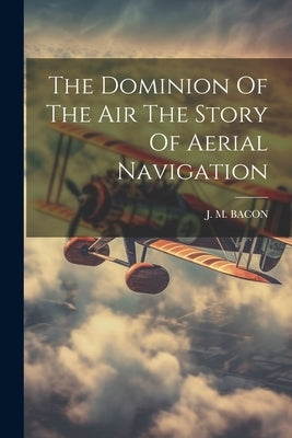 The Dominion Of The Air The Story Of Aerial Navigation by Bacon, J. M.