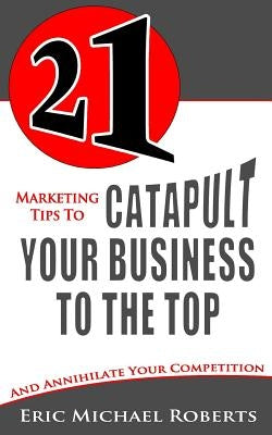 21 Marketing Tips to Catapult Your Business to the Top: And Annihilate Your Competition by Roberts, Eric Michael