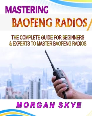 Mastering Baofeng Radios: The Complete Guide for Beginners & Experts to Master Baofeng Radios by Skye, Morgan