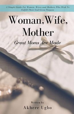Woman, Wife, Mother: Great Moms Are Made by Ugbo, Akhere
