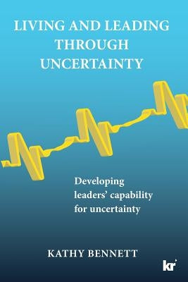 Living and Leading Through Uncertainty: Developing Leaders' Capability for Uncertainty by Bennett, Kathy