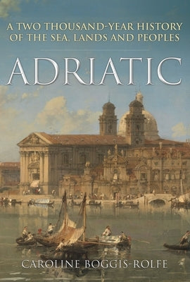 Adriatic: A Two Thousand-Year History of the Sea, Lands and Peoples by Boggis-Rolfe, Caroline