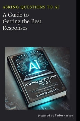 Asking Questions to AI: A Guide to Getting the Best Responses by Hassan, Tariku