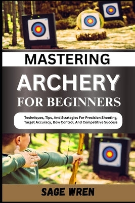 Mastering Archery for Beginners: Techniques, Tips, And Strategies For Precision Shooting, Target Accuracy, Bow Control, And Competitive Success by Wren, Sage