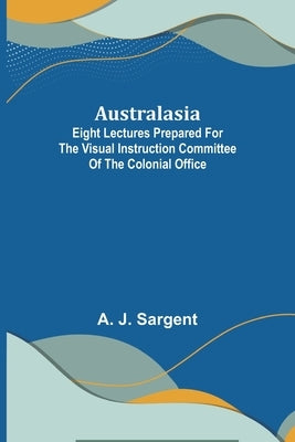 Australasia; Eight Lectures Prepared for the Visual Instruction Committee of the Colonial Office by J. Sargent, A.