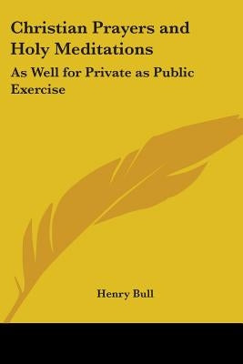 Christian Prayers and Holy Meditations: As Well for Private as Public Exercise by Bull, Henry