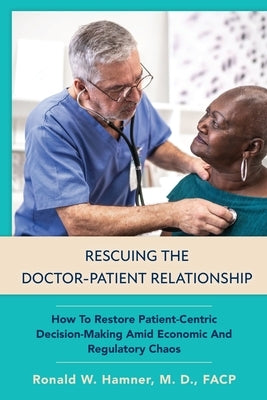 Rescuing the Doctor-Patient Relationship: How to Restore Patient-Centric Decision-Making Amid Economic and Regulatory Chaos by Hamner, Ronald Wayne