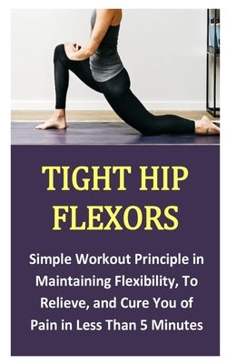 Tight Hip Flexors: Simple Workout Principle in Maintaining Flexibility, To Relieve, and Cure You of Pain in Less Than 5 Minutes by Belcher, Charles