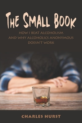 The Small Book: How I Beat Alcoholism and Why Alcoholics Anonymous Doesn't Work by Hurst, Charles