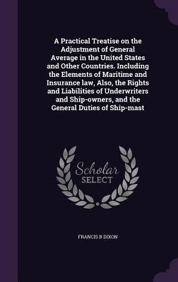 A Practical Treatise on the Adjustment of General Average in the United States and Other Countries. Including the Elements of Maritime and Insurance l by Dixon, Francis B.