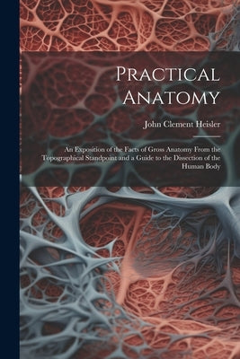 Practical Anatomy: An Exposition of the Facts of Gross Anatomy From the Topographical Standpoint and a Guide to the Dissection of the Human Body by Heisler, John Clement