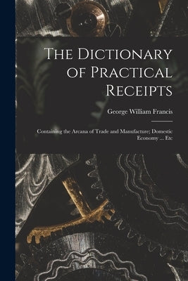 The Dictionary of Practical Receipts: Containing the Arcana of Trade and Manufacture; Domestic Economy ... Etc by Francis, George William 1800-1865