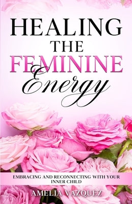 Healing The Feminine Energy: Embracing and Reconnecting with your Inner Child by Vazquez, Amelia