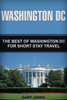 Washington DC: The Best Of Washington DC For Short Stay Travel by Jones, Gary