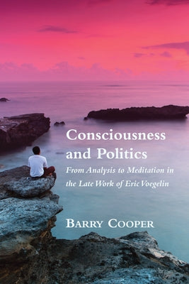 Consciousness and Politics: From Analysis to Meditation in the Late Work of Eric Voegelin by Cooper, Barry