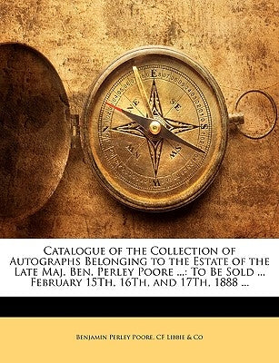 Catalogue of the Collection of Autographs Belonging to the Estate of the Late Maj. Ben. Perley Poore ...: To Be Sold ... February 15th, 16th, and 17th by Poore, Benjamin Perley