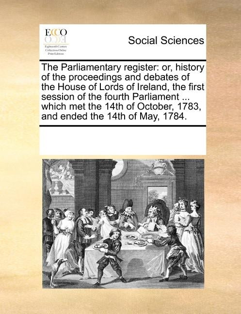 The Parliamentary Register: Or, History of the Proceedings and Debates of the House of Lords of Ireland, the First Session of the Fourth Parliamen by Multiple Contributors