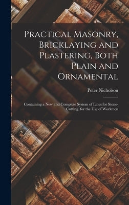 Practical Masonry, Bricklaying and Plastering, Both Plain and Ornamental: Containing a New and Complete System of Lines for Stone-Cutting. for the Use by Nicholson, Peter