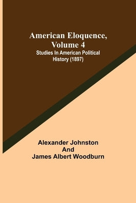 American Eloquence, Volume 4; Studies In American Political History (1897) by Johnston, Alexander