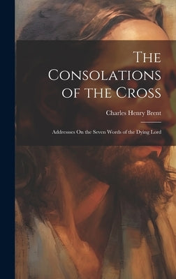 The Consolations of the Cross: Addressses On the Seven Words of the Dying Lord by Brent, Charles Henry